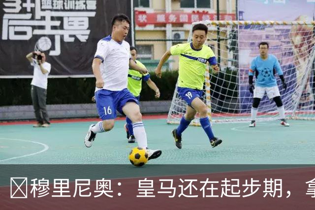 ​穆里尼奥：皇马还在起步期，拿现在这支球队对比巴萨不公平