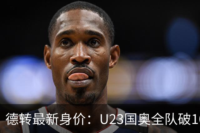 德转最新身价：U23国奥全队破1000万欧，比成年队本土球员高