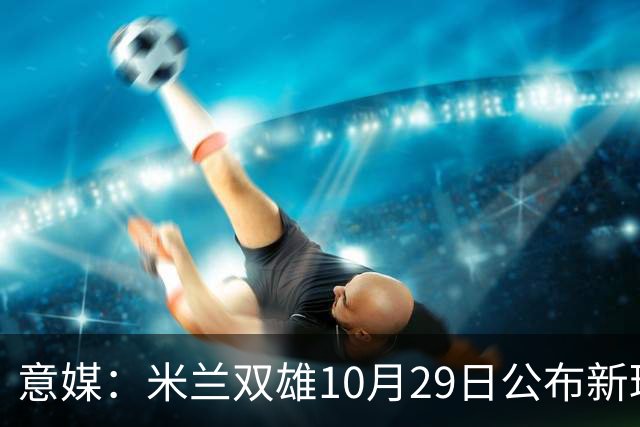 意媒：米兰双雄10月29日公布新球场方案，总投资23亿欧