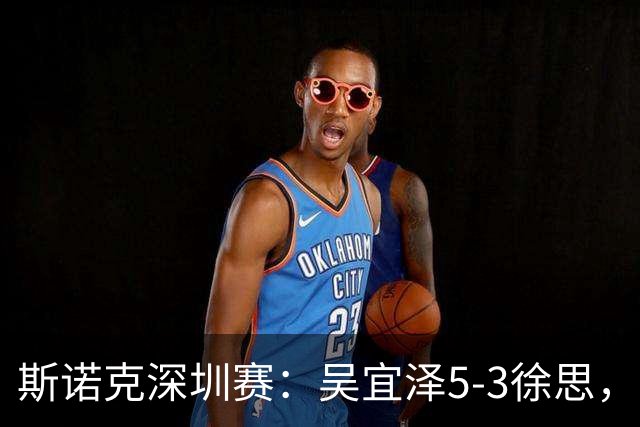 斯诺克深圳赛：吴宜泽5-3徐思，袁思俊、斯佳辉晋级