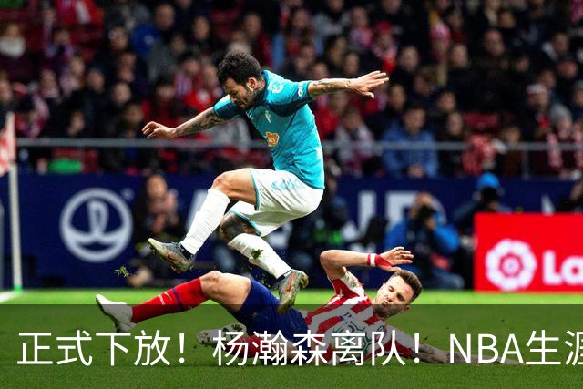 正式下放！杨瀚森离队！NBA生涯倒计时