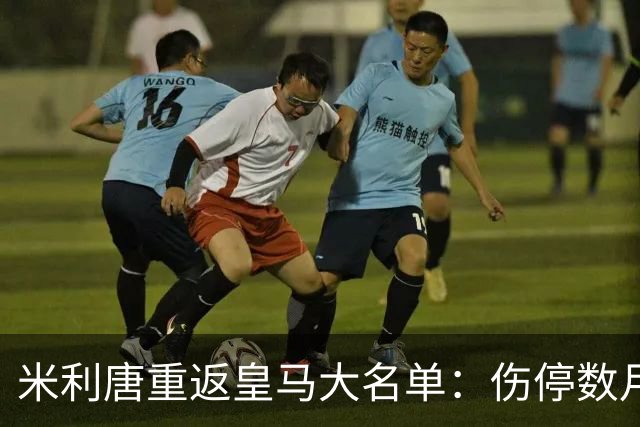 米利唐重返皇马大名单：伤停数月后复出，国家德比或迎首发机会
