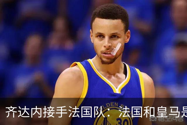 齐达内接手法国队：法国和皇马是同一种疯狂，我喜欢