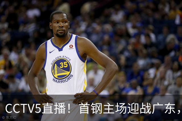 CCTV5直播！首钢主场迎战广东，周琦迎硬仗，赵睿直面老东家